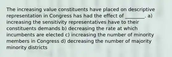 The increasing value constituents have placed on descriptive representation in Congress has had the effect of ________. a) increasing the sensitivity representatives have to their constituents demands b) decreasing the rate at which incumbents are elected c) increasing the number of minority members in Congress d) decreasing the number of majority minority districts