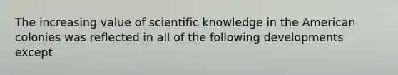 The increasing value of scientific knowledge in the American colonies was reflected in all of the following developments except