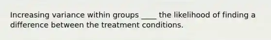 Increasing variance within groups ____ the likelihood of finding a difference between the treatment conditions.