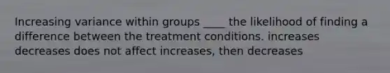 Increasing variance within groups ____ the likelihood of finding a difference between the treatment conditions. increases decreases does not affect increases, then decreases