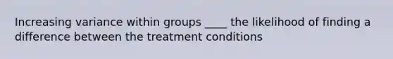 Increasing variance within groups ____ the likelihood of finding a difference between the treatment conditions