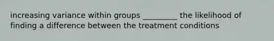 increasing variance within groups _________ the likelihood of finding a difference between the treatment conditions