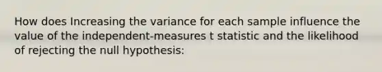 How does Increasing the variance for each sample influence the value of the independent-measures t statistic and the likelihood of rejecting the null hypothesis: