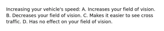 Increasing your vehicle's speed: A. Increases your field of vision. B. Decreases your field of vision. C. Makes it easier to see cross traffic. D. Has no effect on your field of vision.