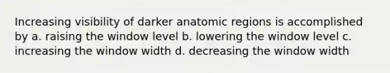 Increasing visibility of darker anatomic regions is accomplished by a. raising the window level b. lowering the window level c. increasing the window width d. decreasing the window width