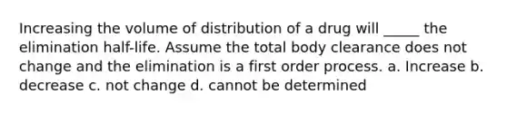 Increasing the volume of distribution of a drug will _____ the elimination half-life. Assume the total body clearance does not change and the elimination is a first order process. a. Increase b. decrease c. not change d. cannot be determined