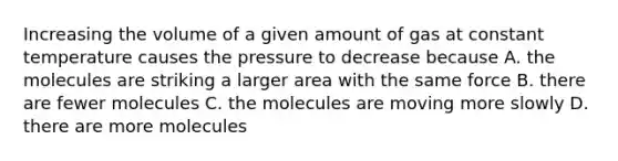 Increasing the volume of a given amount of gas at constant temperature causes the pressure to decrease because A. the molecules are striking a larger area with the same force B. there are fewer molecules C. the molecules are moving more slowly D. there are more molecules