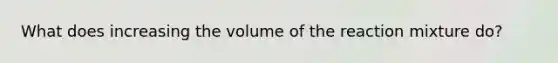 What does increasing the volume of the reaction mixture do?