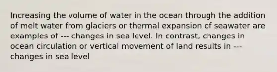 Increasing the volume of water in the ocean through the addition of melt water from glaciers or thermal expansion of seawater are examples of --- changes in sea level. In contrast, changes in ocean circulation or vertical movement of land results in --- changes in sea level