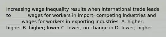 Increasing wage inequality results when international trade leads to ______ wages for workers in import- competing industries and ______ wages for workers in exporting industries. A. higher; higher B. higher; lower C. lower; no change in D. lower; higher