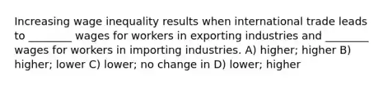 Increasing wage inequality results when international trade leads to ________ wages for workers in exporting industries and ________ wages for workers in importing industries. A) higher; higher B) higher; lower C) lower; no change in D) lower; higher