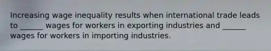 Increasing wage inequality results when international trade leads to ______ wages for workers in exporting industries and ______ wages for workers in importing industries.