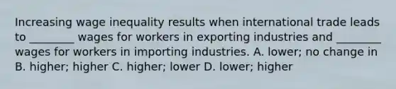 Increasing wage inequality results when international trade leads to ________ wages for workers in exporting industries and ________ wages for workers in importing industries. A. lower; no change in B. higher; higher C. higher; lower D. lower; higher