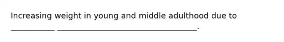 Increasing weight in young and middle adulthood due to ___________ ___________________________________.