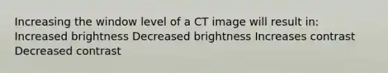 Increasing the window level of a CT image will result in: Increased brightness Decreased brightness Increases contrast Decreased contrast