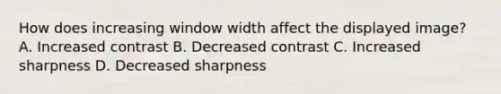 How does increasing window width affect the displayed image? A. Increased contrast B. Decreased contrast C. Increased sharpness D. Decreased sharpness