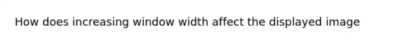 How does increasing window width affect the displayed image