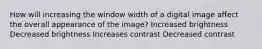 How will increasing the window width of a digital image affect the overall appearance of the image? Increased brightness Decreased brightness Increases contrast Decreased contrast