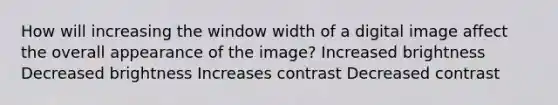 How will increasing the window width of a digital image affect the overall appearance of the image? Increased brightness Decreased brightness Increases contrast Decreased contrast