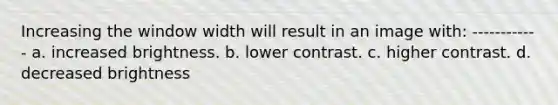 Increasing the window width will result in an image with: ------------ a. increased brightness. b. lower contrast. c. higher contrast. d. decreased brightness