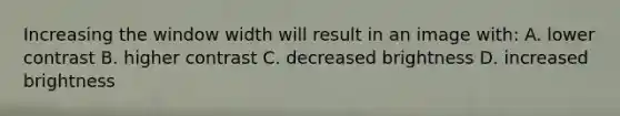 Increasing the window width will result in an image with: A. lower contrast B. higher contrast C. decreased brightness D. increased brightness