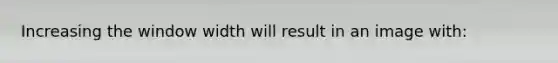 Increasing the window width will result in an image with: