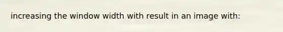 increasing the window width with result in an image with: