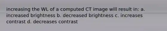 increasing the WL of a computed CT image will result in: a. increased brightness b. decreased brightness c. increases contrast d. decreases contrast