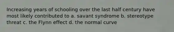 Increasing years of schooling over the last half century have most likely contributed to a. savant syndrome b. stereotype threat c. the Flynn effect d. the normal curve