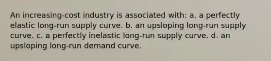 An increasing-cost industry is associated with: a. a perfectly elastic long-run supply curve. b. an upsloping long-run supply curve. c. a perfectly inelastic long-run supply curve. d. an upsloping long-run demand curve.