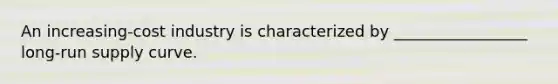An increasing-cost industry is characterized by _________________ long-run supply curve.