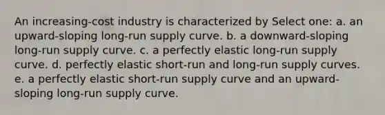 An increasing-cost industry is characterized by Select one: a. an upward-sloping long-run supply curve. b. a downward-sloping long-run supply curve. c. a perfectly elastic long-run supply curve. d. perfectly elastic short-run and long-run supply curves. e. a perfectly elastic short-run supply curve and an upward-sloping long-run supply curve.