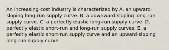 An increasing-cost industry is characterized by A. an upward-sloping <a href='https://www.questionai.com/knowledge/kDweKfWm70-long-run-supply' class='anchor-knowledge'>long-run supply</a> curve. B. a downward-sloping long-run supply curve. C. a perfectly elastic long-run supply curve. D. perfectly elastic short-run and long-run supply curves. E. a perfectly elastic <a href='https://www.questionai.com/knowledge/kpdf81PlVL-short-run-supply' class='anchor-knowledge'>short-run supply</a> curve and an upward-sloping long-run supply curve.