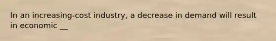 In an increasing-cost industry, a decrease in demand will result in economic __