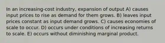 In an increasing-cost industry, expansion of output A) causes input prices to rise as demand for them grows. B) leaves input prices constant as input demand grows. C) causes economies of scale to occur. D) occurs under conditions of increasing returns to scale. E) occurs without diminishing marginal product.