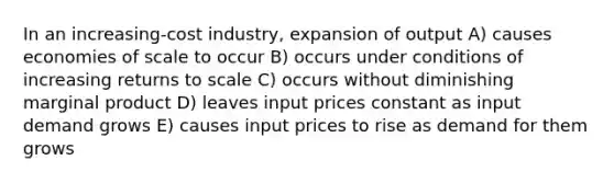 In an increasing-cost industry, expansion of output A) causes economies of scale to occur B) occurs under conditions of increasing returns to scale C) occurs without diminishing marginal product D) leaves input prices constant as input demand grows E) causes input prices to rise as demand for them grows