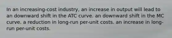 In an increasing-cost industry, an increase in output will lead to an downward shift in the ATC curve. an downward shift in the MC curve. a reduction in long-run per-unit costs. an increase in long-run per-unit costs.