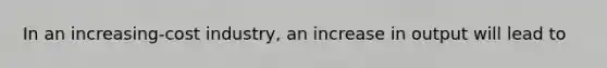 In an increasing-cost industry, an increase in output will lead to