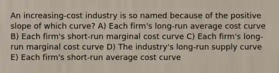 An increasing-cost industry is so named because of the positive slope of which curve? A) Each firm's long-run average cost curve B) Each firm's short-run marginal cost curve C) Each firm's long-run marginal cost curve D) The industry's long-run supply curve E) Each firm's short-run average cost curve