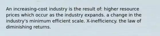 An increasing-cost industry is the result of: higher resource prices which occur as the industry expands. a change in the industry's minimum efficient scale. X-inefficiency. the law of diminishing returns.