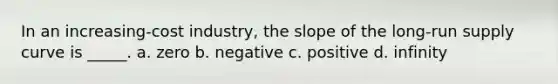 In an increasing-cost industry, the slope of the long-run supply curve is _____. a. zero b. negative c. positive d. infinity