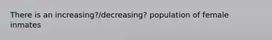 There is an increasing?/decreasing? population of female inmates