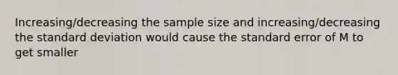 Increasing/decreasing the sample size and increasing/decreasing the <a href='https://www.questionai.com/knowledge/kqGUr1Cldy-standard-deviation' class='anchor-knowledge'>standard deviation</a> would cause the standard error of M to get smaller