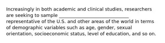 Increasingly in both academic and clinical studies, researchers are seeking to sample ______________________________ representative of the U.S. and other areas of the world in terms of demographic variables such as age, gender, <a href='https://www.questionai.com/knowledge/khRl0L2JzN-sexual-orientation' class='anchor-knowledge'>sexual orientation</a>, socioeconomic status, level of education, and so on.