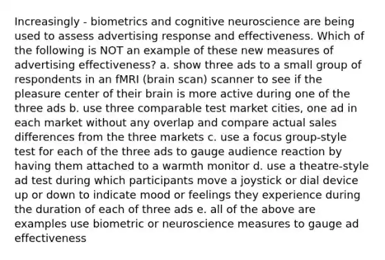 Increasingly - biometrics and cognitive neuroscience are being used to assess advertising response and effectiveness. Which of the following is NOT an example of these new measures of advertising effectiveness? a. show three ads to a small group of respondents in an fMRI (brain scan) scanner to see if the pleasure center of their brain is more active during one of the three ads b. use three comparable test market cities, one ad in each market without any overlap and compare actual sales differences from the three markets c. use a focus group-style test for each of the three ads to gauge audience reaction by having them attached to a warmth monitor d. use a theatre-style ad test during which participants move a joystick or dial device up or down to indicate mood or feelings they experience during the duration of each of three ads e. all of the above are examples use biometric or neuroscience measures to gauge ad effectiveness