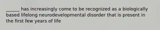 ______ has increasingly come to be recognized as a biologically based lifelong neurodevelopmental disorder that is present in the first few years of life