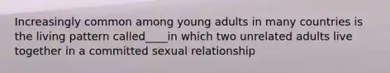 Increasingly common among young adults in many countries is the living pattern called____in which two unrelated adults live together in a committed sexual relationship