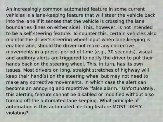 An increasingly common automated feature in some current vehicles is a lane-keeping feature that will steer the vehicle back into the lane if it senses that the vehicle is crossing the lane boundaries (lines on either side). This, however, is not intended to be a self-steering feature. To counter this, certain vehicles also monitor the driver's steering wheel input when lane-keeping is enabled and, should the driver not make any corrective movements in a preset period of time (e.g., 30 seconds), visual and auditory alerts are triggered to notify the driver to put their hands back on the steering wheel. This, in turn, has its own issues. Most drivers on long, straight stretches of highway will keep their hand(s) on the steering wheel but may not need to make any corrective movements, in which case the alert can become an annoying and repetitive "false alarm." Unfortunately, this alerting feature cannot be disabled or modified without also turning off the automated lane-keeping. What principle of automation is this automated alerting feature MOST LIKELY violating?