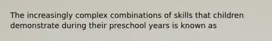 The increasingly complex combinations of skills that children demonstrate during their preschool years is known as