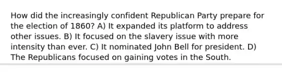 How did the increasingly confident Republican Party prepare for the election of 1860? A) It expanded its platform to address other issues. B) It focused on the slavery issue with more intensity than ever. C) It nominated John Bell for president. D) The Republicans focused on gaining votes in the South.